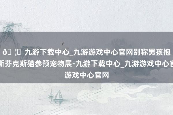 🦄九游下载中心_九游游戏中心官网别称男孩抱着斯芬克斯猫参预宠物展-九游下载中心_九游游戏中心官网