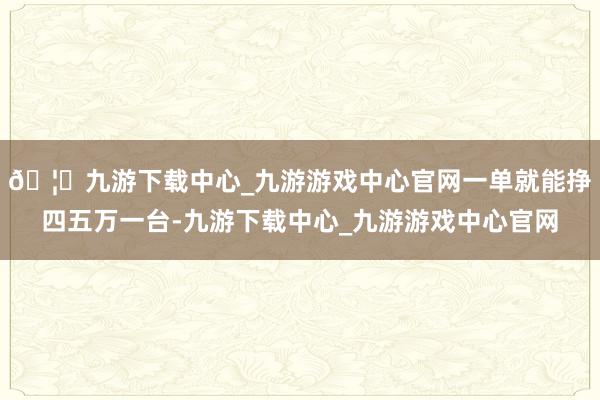🦄九游下载中心_九游游戏中心官网一单就能挣四五万一台-九游下载中心_九游游戏中心官网