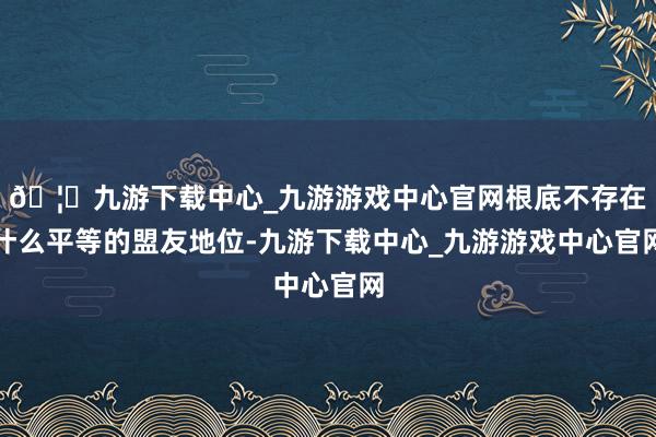🦄九游下载中心_九游游戏中心官网根底不存在什么平等的盟友地位-九游下载中心_九游游戏中心官网