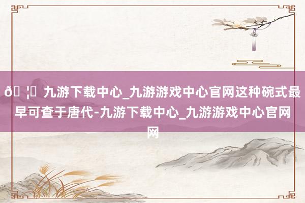 🦄九游下载中心_九游游戏中心官网这种碗式最早可查于唐代-九游下载中心_九游游戏中心官网