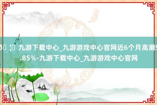 🦄九游下载中心_九游游戏中心官网近6个月高潮5.85%-九游下载中心_九游游戏中心官网