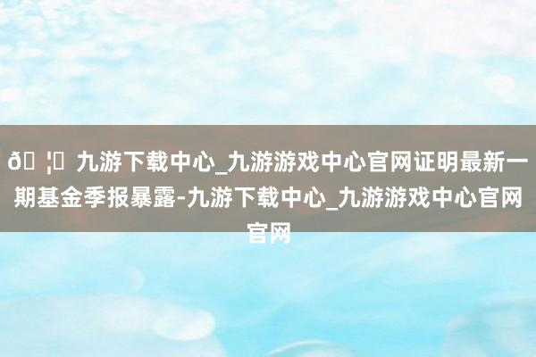 🦄九游下载中心_九游游戏中心官网证明最新一期基金季报暴露-九游下载中心_九游游戏中心官网