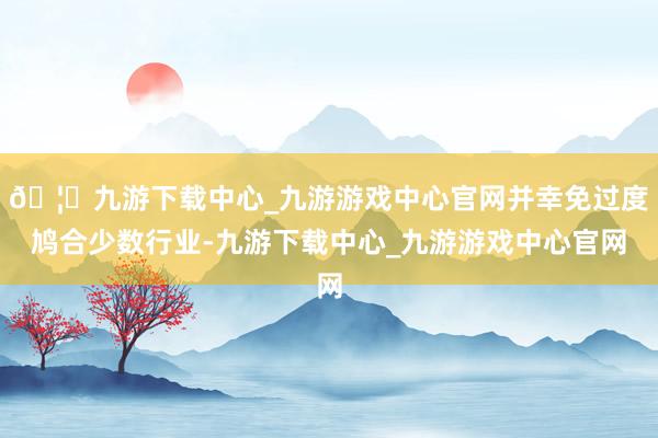 🦄九游下载中心_九游游戏中心官网并幸免过度鸠合少数行业-九游下载中心_九游游戏中心官网
