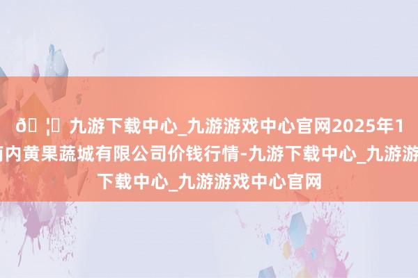🦄九游下载中心_九游游戏中心官网2025年1月24日河南内黄果蔬城有限公司价钱行情-九游下载中心_九游游戏中心官网