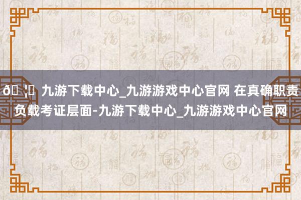 🦄九游下载中心_九游游戏中心官网 在真确职责负载考证层面-九游下载中心_九游游戏中心官网