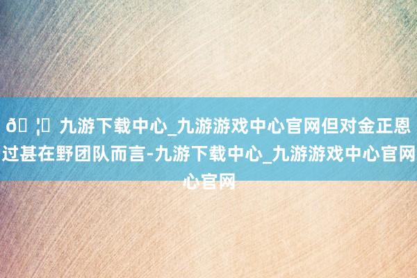 🦄九游下载中心_九游游戏中心官网但对金正恩过甚在野团队而言-九游下载中心_九游游戏中心官网