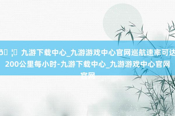 🦄九游下载中心_九游游戏中心官网巡航速率可达200公里每小时-九游下载中心_九游游戏中心官网