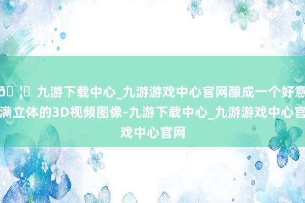 🦄九游下载中心_九游游戏中心官网酿成一个好意思满立体的3D视频图像-九游下载中心_九游游戏中心官网