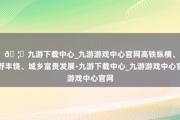 🦄九游下载中心_九游游戏中心官网高铁纵横、沃野丰饶、城乡富贵发展-九游下载中心_九游游戏中心官网