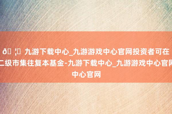 🦄九游下载中心_九游游戏中心官网投资者可在二级市集往复本基金-九游下载中心_九游游戏中心官网