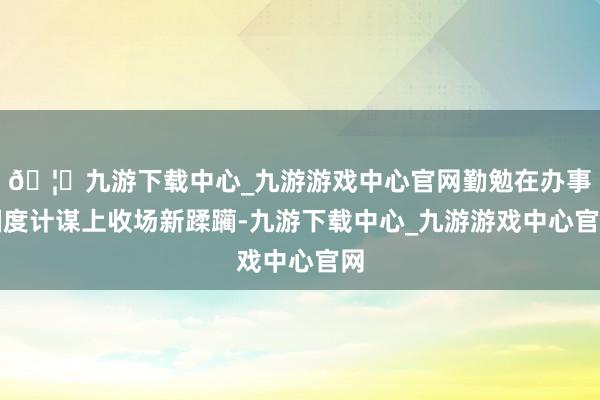🦄九游下载中心_九游游戏中心官网勤勉在办事国度计谋上收场新蹂躏-九游下载中心_九游游戏中心官网