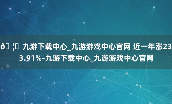 🦄九游下载中心_九游游戏中心官网 近一年涨233.91%-九游下载中心_九游游戏中心官网