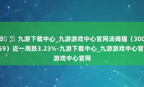 🦄九游下载中心_九游游戏中心官网汤姆猫（300459）近一周跌3.23%-九游下载中心_九游游戏中心官网