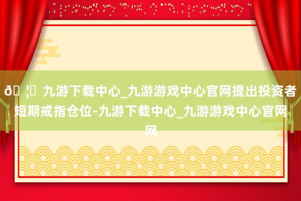 🦄九游下载中心_九游游戏中心官网提出投资者短期戒指仓位-九游下载中心_九游游戏中心官网