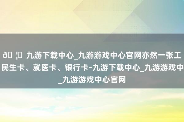 🦄九游下载中心_九游游戏中心官网亦然一张工作卡、民生卡、就医卡、银行卡-九游下载中心_九游游戏中心官网