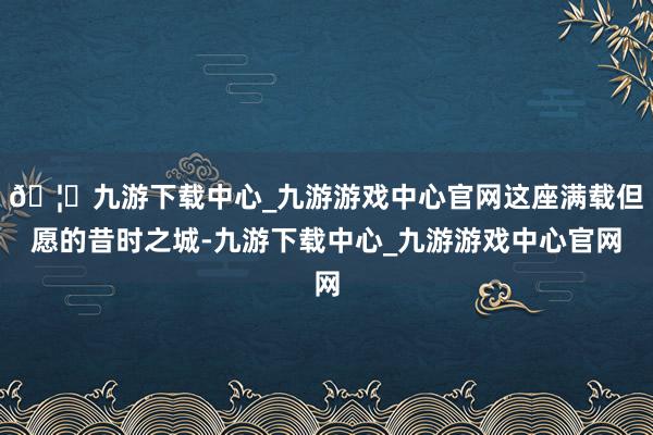 🦄九游下载中心_九游游戏中心官网这座满载但愿的昔时之城-九游下载中心_九游游戏中心官网