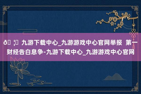 🦄九游下载中心_九游游戏中心官网举报 第一财经告白息争-九游下载中心_九游游戏中心官网