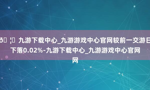🦄九游下载中心_九游游戏中心官网较前一交游日下落0.02%-九游下载中心_九游游戏中心官网