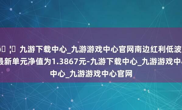 🦄九游下载中心_九游游戏中心官网南边红利低波50ETF最新单元净值为1.3867元-九游下载中心_九游游戏中心官网