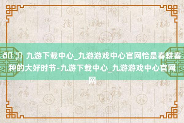 🦄九游下载中心_九游游戏中心官网恰是春耕春种的大好时节-九游下载中心_九游游戏中心官网