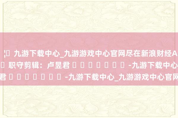 🦄九游下载中心_九游游戏中心官网尽在新浪财经APP 职守剪辑:卢昱君 -九游下载中心_九游游戏中心官网