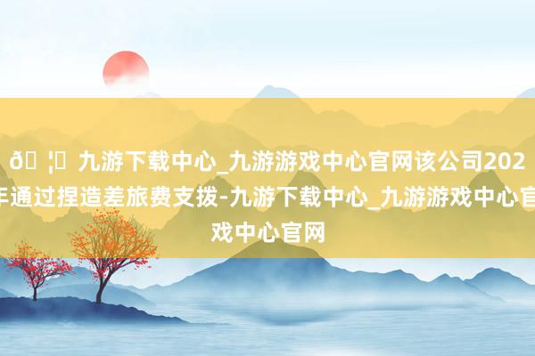🦄九游下载中心_九游游戏中心官网该公司2022年通过捏造差旅费支拨-九游下载中心_九游游戏中心官网