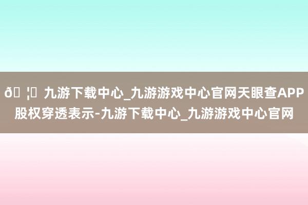 🦄九游下载中心_九游游戏中心官网天眼查APP股权穿透表示-九游下载中心_九游游戏中心官网
