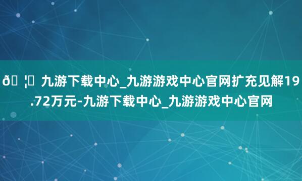 🦄九游下载中心_九游游戏中心官网扩充见解19.72万元-九游下载中心_九游游戏中心官网