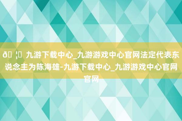 🦄九游下载中心_九游游戏中心官网法定代表东说念主为陈海雄-九游下载中心_九游游戏中心官网