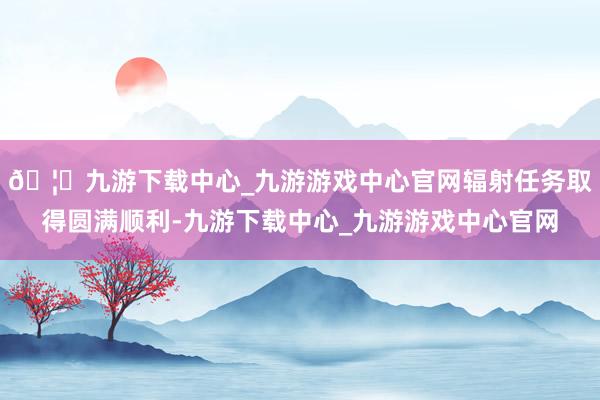 🦄九游下载中心_九游游戏中心官网辐射任务取得圆满顺利-九游下载中心_九游游戏中心官网