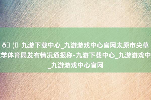 🦄九游下载中心_九游游戏中心官网太原市尖草坪区教学体育局发布情况通报称-九游下载中心_九游游戏中心官网