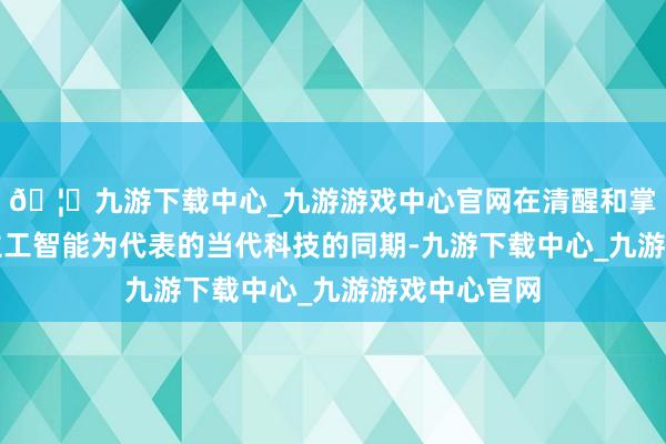 🦄九游下载中心_九游游戏中心官网在清醒和掌捏以东说念主工智能为代表的当代科技的同期-九游下载中心_九游游戏中心官网