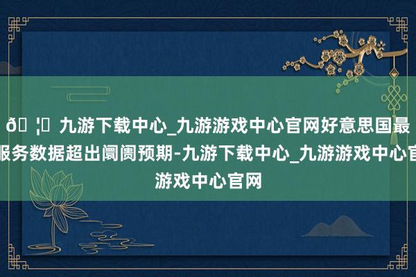 🦄九游下载中心_九游游戏中心官网好意思国最新服务数据超出阛阓预期-九游下载中心_九游游戏中心官网