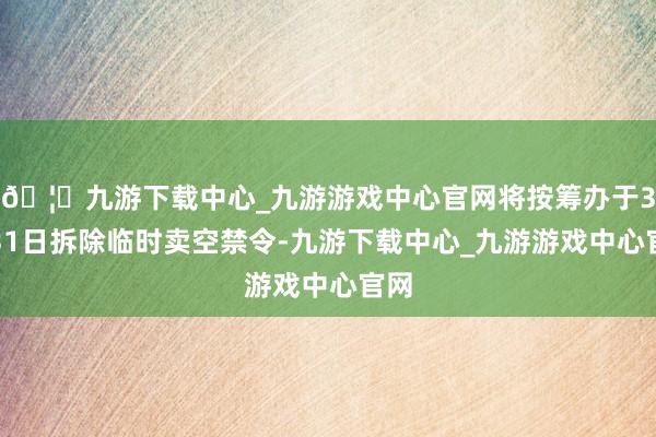🦄九游下载中心_九游游戏中心官网将按筹办于3月31日拆除临时卖空禁令-九游下载中心_九游游戏中心官网