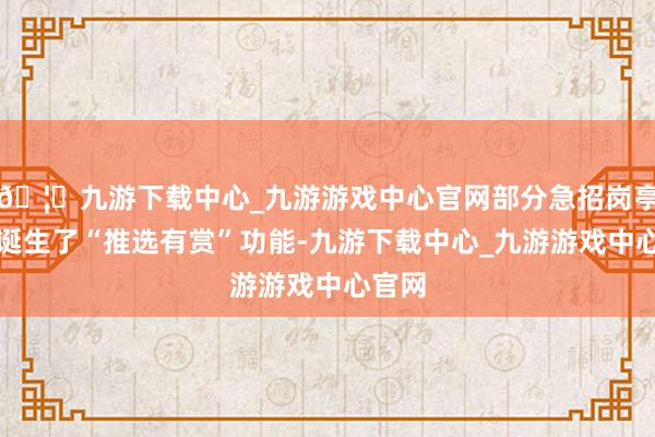 🦄九游下载中心_九游游戏中心官网部分急招岗亭终点诞生了“推选有赏”功能-九游下载中心_九游游戏中心官网