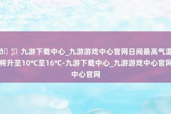 🦄九游下载中心_九游游戏中心官网日间最高气温将升至10℃至16℃-九游下载中心_九游游戏中心官网