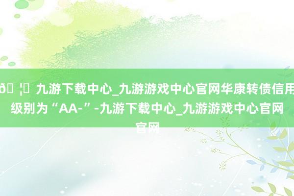🦄九游下载中心_九游游戏中心官网华康转债信用级别为“AA-”-九游下载中心_九游游戏中心官网