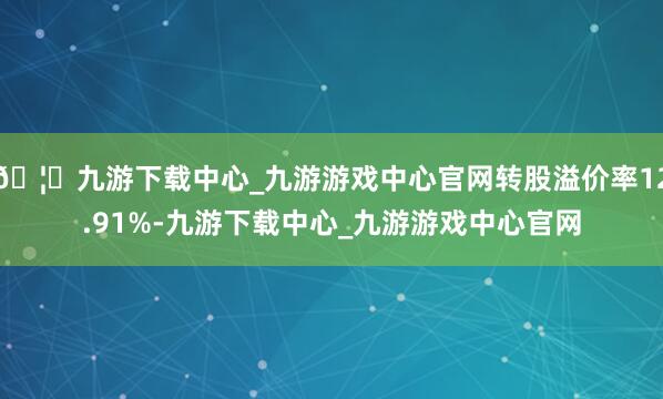 🦄九游下载中心_九游游戏中心官网转股溢价率12.91%-九游下载中心_九游游戏中心官网