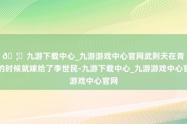🦄九游下载中心_九游游戏中心官网武则天在青娥的时候就嫁给了李世民-九游下载中心_九游游戏中心官网