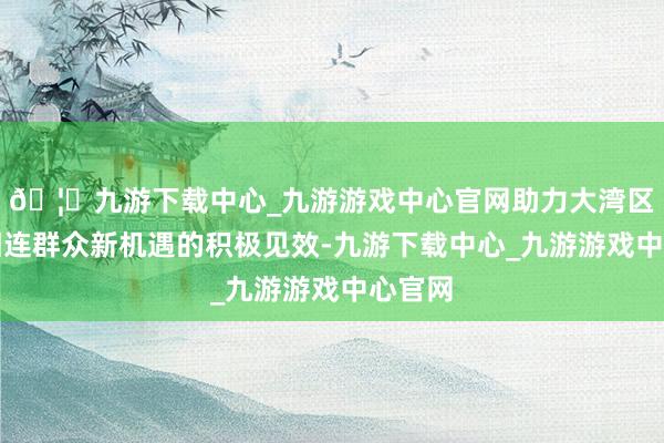 🦄九游下载中心_九游游戏中心官网助力大湾区企业相连群众新机遇的积极见效-九游下载中心_九游游戏中心官网