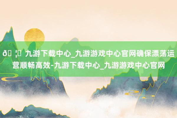 🦄九游下载中心_九游游戏中心官网确保漂荡运营顺畅高效-九游下载中心_九游游戏中心官网