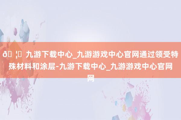 🦄九游下载中心_九游游戏中心官网通过领受特殊材料和涂层-九游下载中心_九游游戏中心官网