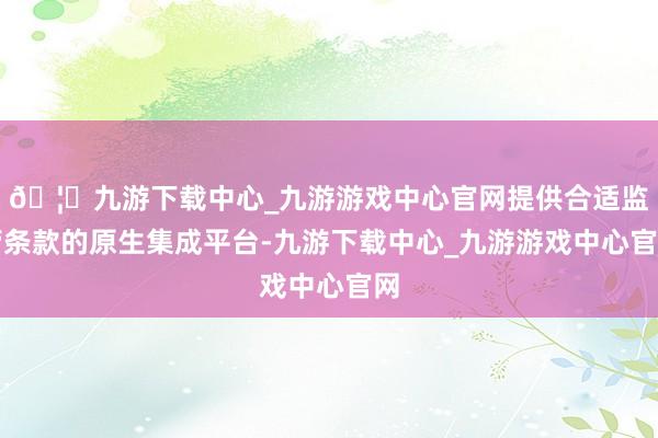 🦄九游下载中心_九游游戏中心官网提供合适监管条款的原生集成平台-九游下载中心_九游游戏中心官网