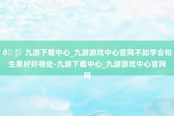 🦄九游下载中心_九游游戏中心官网不如学会和生果好好相处-九游下载中心_九游游戏中心官网