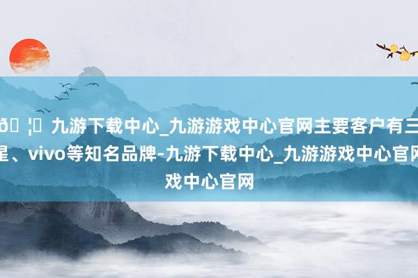 🦄九游下载中心_九游游戏中心官网主要客户有三星、vivo等知名品牌-九游下载中心_九游游戏中心官网