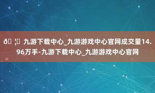 🦄九游下载中心_九游游戏中心官网成交量14.96万手-九游下载中心_九游游戏中心官网