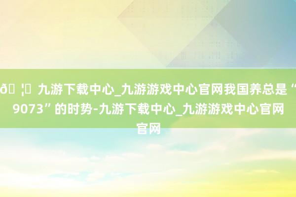 🦄九游下载中心_九游游戏中心官网我国养总是“9073”的时势-九游下载中心_九游游戏中心官网