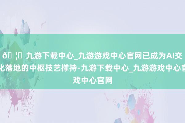 🦄九游下载中心_九游游戏中心官网已成为AI交易化落地的中枢技艺撑持-九游下载中心_九游游戏中心官网