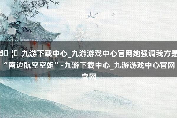🦄九游下载中心_九游游戏中心官网她强调我方是“南边航空空姐”-九游下载中心_九游游戏中心官网