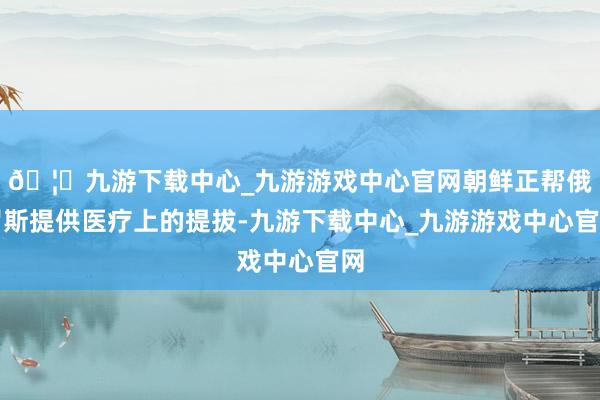 🦄九游下载中心_九游游戏中心官网朝鲜正帮俄罗斯提供医疗上的提拔-九游下载中心_九游游戏中心官网